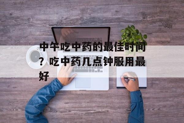 中午吃中药的最佳时间？吃中药几点钟服用最好-第1张图片-