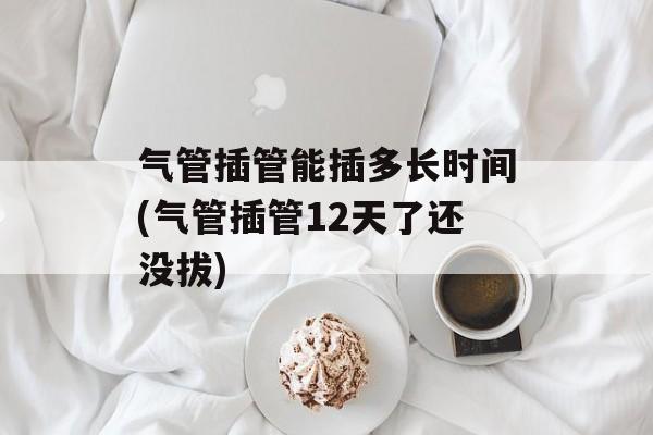 气管插管能插多长时间(气管插管12天了还没拔)-第1张图片-