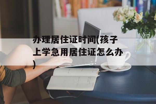 办理居住证时间(孩子上学急用居住证怎么办)-第1张图片-