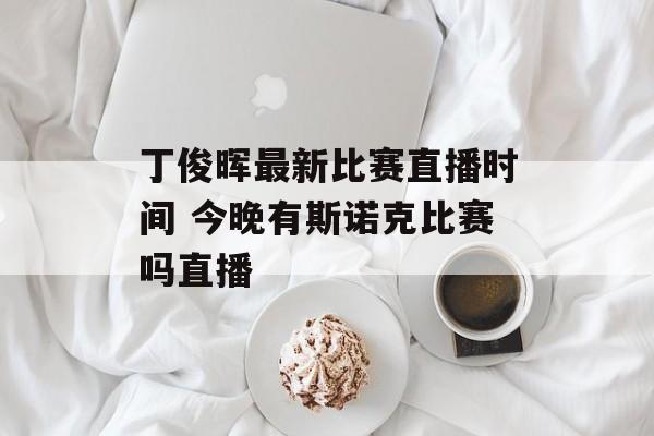 丁俊晖最新比赛直播时间 今晚有斯诺克比赛吗直播-第1张图片-