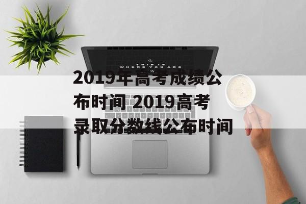 2019年高考成绩公布时间 2019高考录取分数线公布时间-第1张图片-