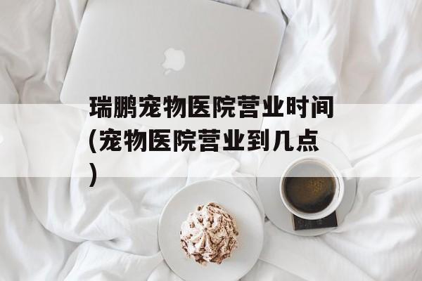 瑞鹏宠物医院营业时间(宠物医院营业到几点)-第1张图片-