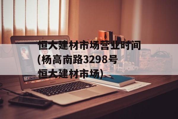 恒大建材市场营业时间(杨高南路3298号恒大建材市场)-第1张图片-