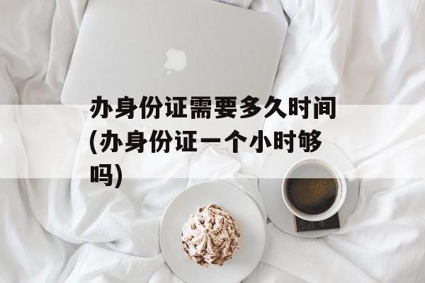 办身份证需要多久时间(办身份证一个小时够吗)-第1张图片-