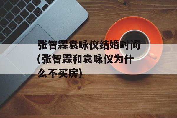 张智霖袁咏仪结婚时间(张智霖和袁咏仪为什么不买房)-第1张图片-