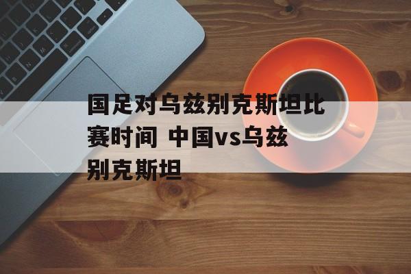国足对乌兹别克斯坦比赛时间 中国vs乌兹别克斯坦-第1张图片-