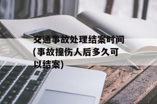 交通事故处理结案时间(事故撞伤人后多久可以结案)-第1张图片-
