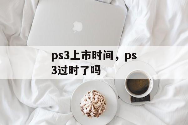 ps3上市时间，ps3过时了吗-第1张图片-