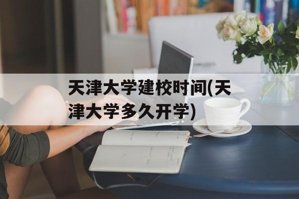 天津大学建校时间(天津大学多久开学)-第1张图片-