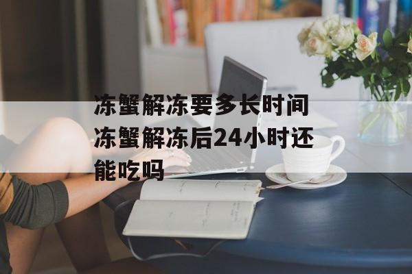 冻蟹解冻要多长时间 冻蟹解冻后24小时还能吃吗-第1张图片-