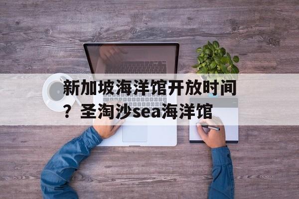 新加坡海洋馆开放时间？圣淘沙sea海洋馆-第1张图片-