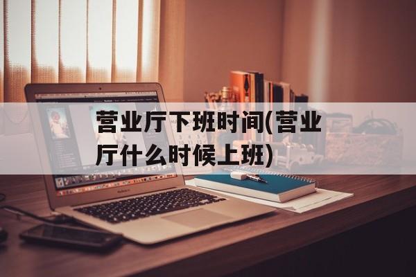 营业厅下班时间(营业厅什么时候上班)-第1张图片-