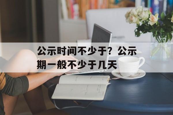 公示时间不少于？公示期一般不少于几天-第1张图片-