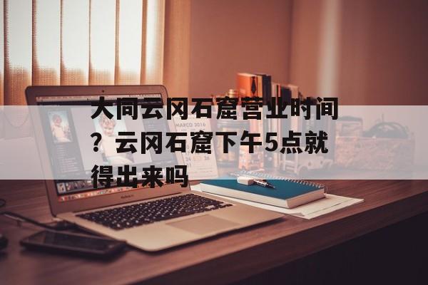 大同云冈石窟营业时间？云冈石窟下午5点就得出来吗-第1张图片-