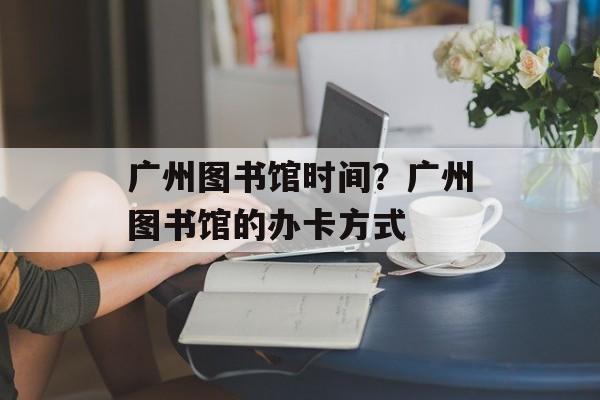 广州图书馆时间？广州图书馆的办卡方式-第1张图片-