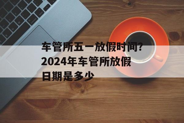 车管所五一放假时间？2024年车管所放假日期是多少-第1张图片-
