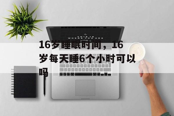 16岁睡眠时间，16岁每天睡6个小时可以吗-第1张图片-