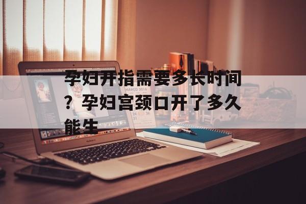孕妇开指需要多长时间？孕妇宫颈口开了多久能生-第1张图片-