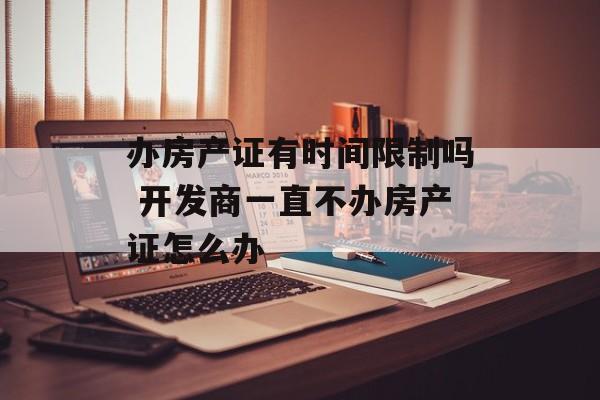 办房产证有时间限制吗 开发商一直不办房产证怎么办-第1张图片-