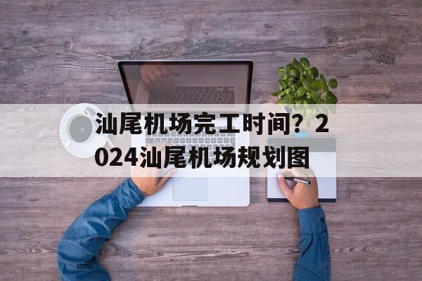 汕尾机场完工时间？2024汕尾机场规划图-第1张图片-