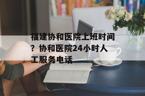 福建协和医院上班时间？协和医院24小时人工服务电话-第1张图片-