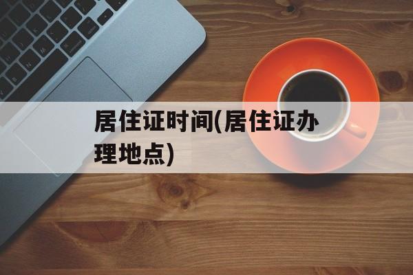 居住证时间(居住证办理地点)-第1张图片-