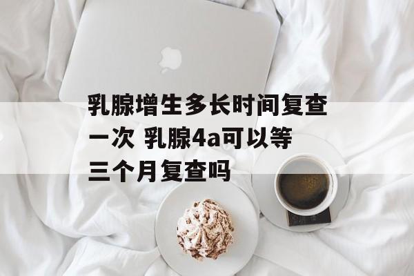 乳腺增生多长时间复查一次 乳腺4a可以等三个月复查吗-第1张图片-