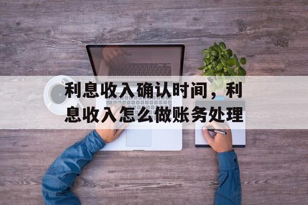 利息收入确认时间，利息收入怎么做账务处理-第1张图片-
