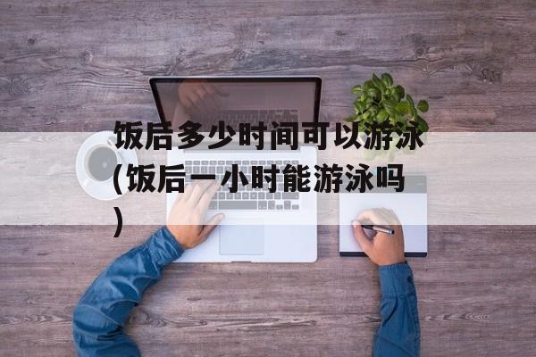 饭后多少时间可以游泳(饭后一小时能游泳吗)-第1张图片-