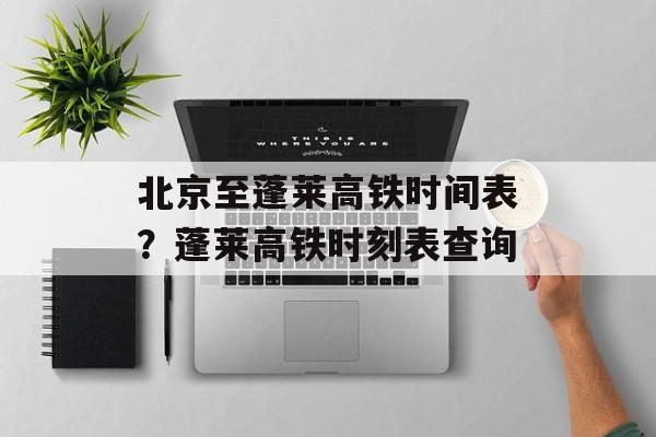 北京至蓬莱高铁时间表？蓬莱高铁时刻表查询-第1张图片-