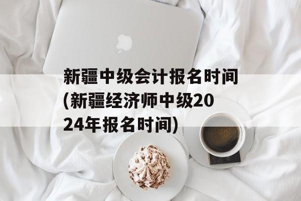 新疆中级会计报名时间(新疆经济师中级2024年报名时间)-第1张图片-