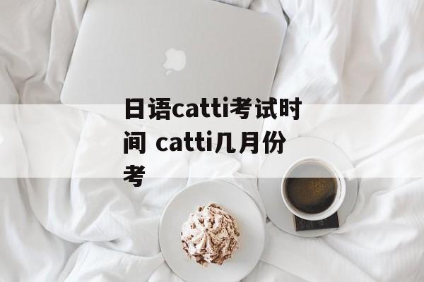 日语catti考试时间 catti几月份考-第1张图片-