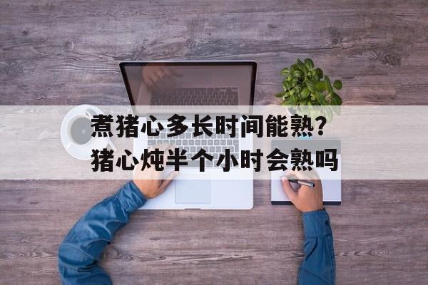 煮猪心多长时间能熟？猪心炖半个小时会熟吗-第1张图片-