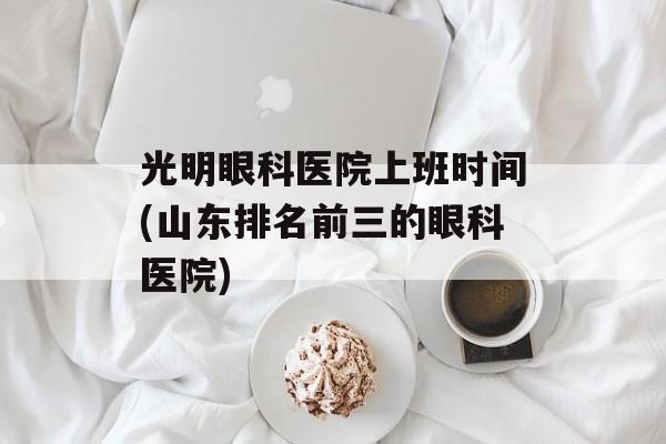 光明眼科医院上班时间(山东排名前三的眼科医院)-第1张图片-