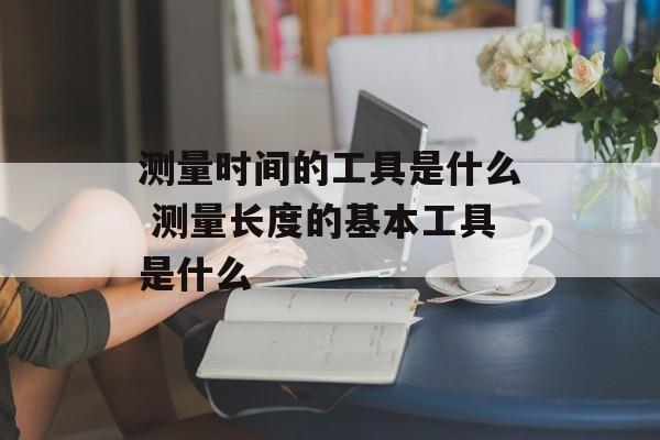 测量时间的工具是什么 测量长度的基本工具是什么-第1张图片-