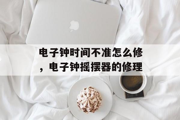 电子钟时间不准怎么修，电子钟摇摆器的修理-第1张图片-