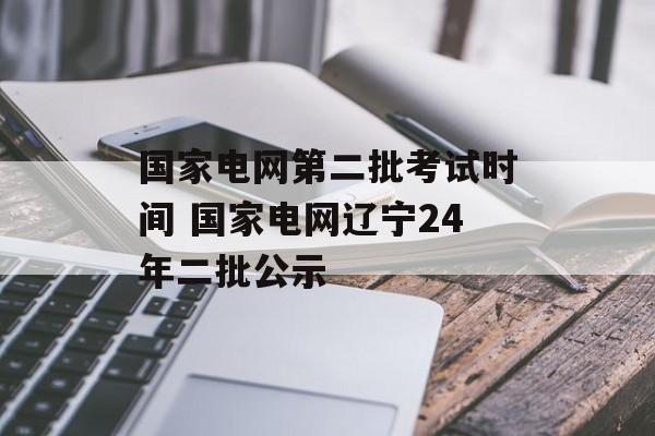 国家电网第二批考试时间 国家电网辽宁24年二批公示-第1张图片-