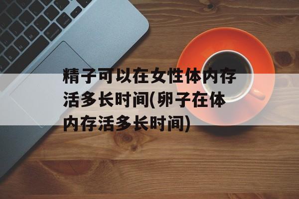 精子可以在女性体内存活多长时间(卵子在体内存活多长时间)-第1张图片-