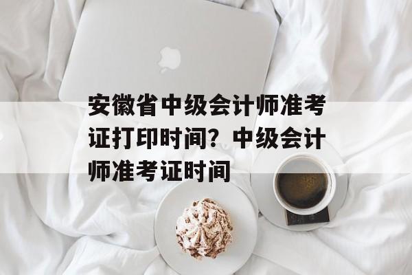 安徽省中级会计师准考证打印时间？中级会计师准考证时间-第1张图片-