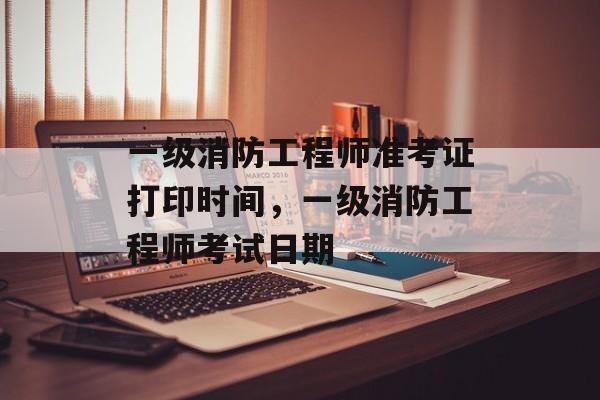 一级消防工程师准考证打印时间，一级消防工程师考试日期-第1张图片-