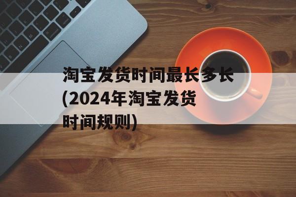 淘宝发货时间最长多长(2024年淘宝发货时间规则)-第1张图片-