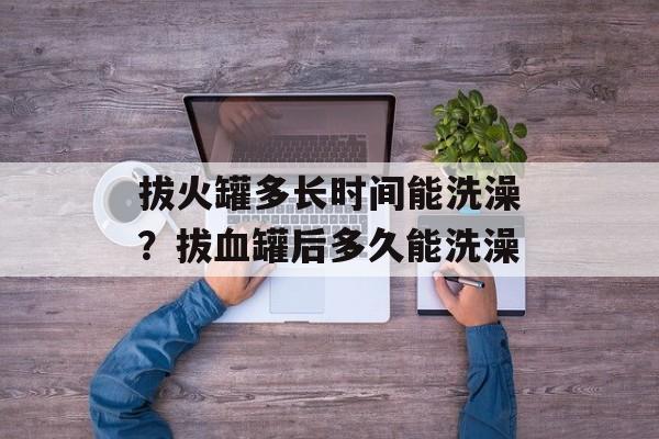 拔火罐多长时间能洗澡？拔血罐后多久能洗澡-第1张图片-
