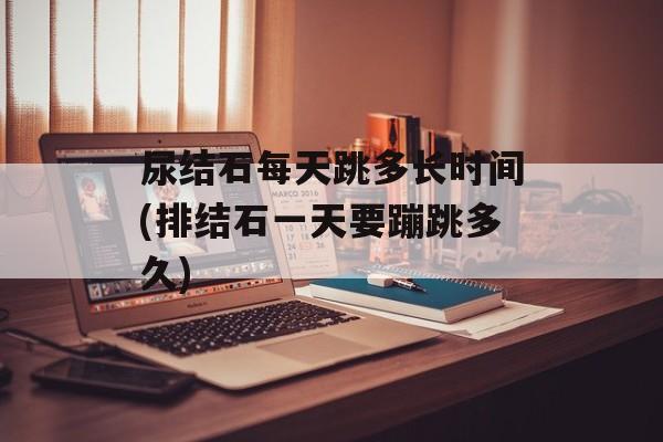 尿结石每天跳多长时间(排结石一天要蹦跳多久)-第1张图片-