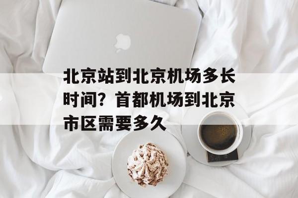 北京站到北京机场多长时间？首都机场到北京市区需要多久-第1张图片-