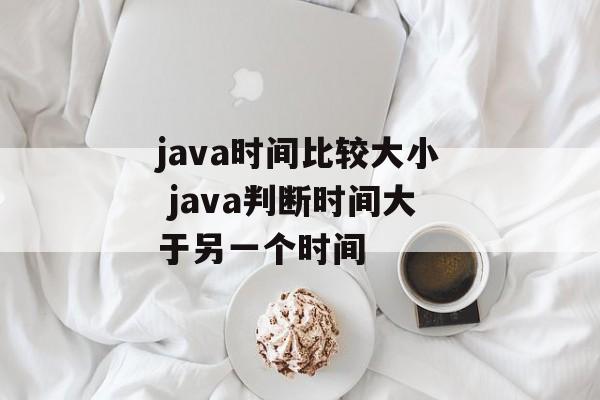 java时间比较大小 java判断时间大于另一个时间-第1张图片-
