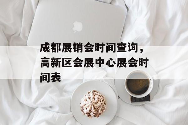 成都展销会时间查询，高新区会展中心展会时间表-第1张图片-