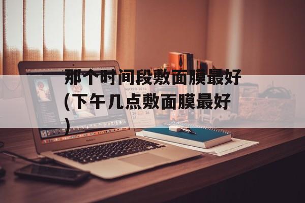 那个时间段敷面膜最好(下午几点敷面膜最好)-第1张图片-