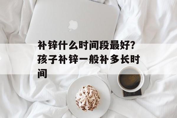 补锌什么时间段最好？孩子补锌一般补多长时间-第1张图片-