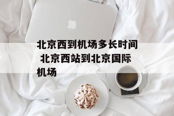 北京西到机场多长时间 北京西站到北京国际机场-第1张图片-
