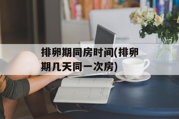 排卵期同房时间(排卵期几天同一次房)-第1张图片-